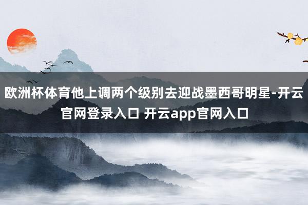 欧洲杯体育他上调两个级别去迎战墨西哥明星-开云官网登录入口 开云app官网入口