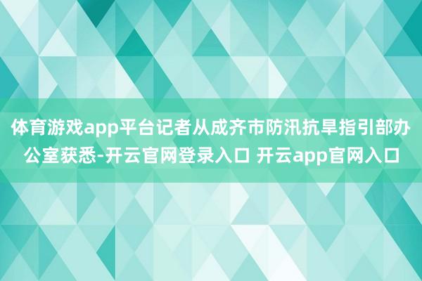 体育游戏app平台记者从成齐市防汛抗旱指引部办公室获悉-开云官网登录入口 开云app官网入口