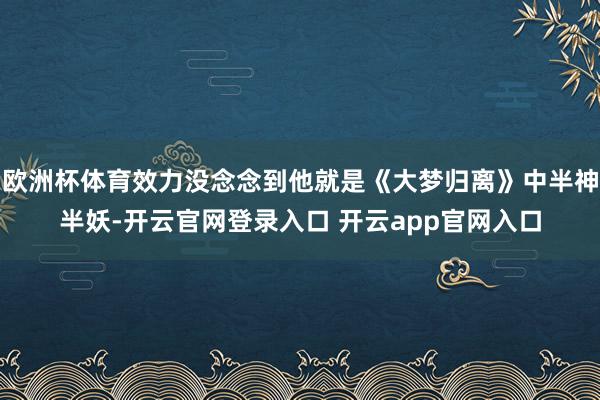 欧洲杯体育效力没念念到他就是《大梦归离》中半神半妖-开云官网登录入口 开云app官网入口