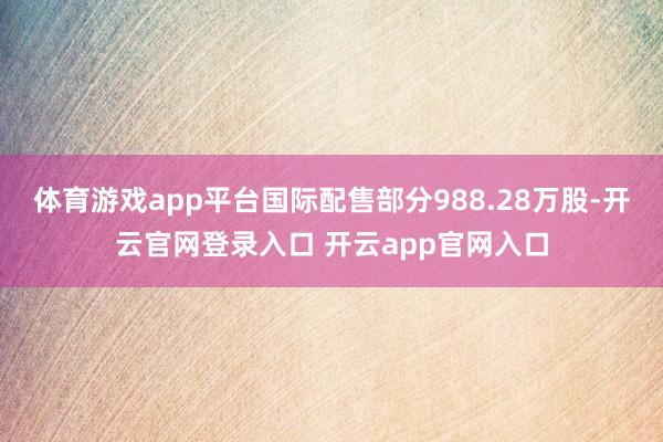 体育游戏app平台国际配售部分988.28万股-开云官网登录入口 开云app官网入口
