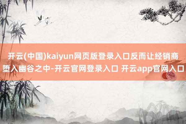 开云(中国)kaiyun网页版登录入口反而让经销商堕入幽谷之中-开云官网登录入口 开云app官网入口