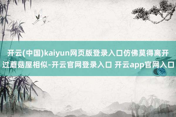 开云(中国)kaiyun网页版登录入口仿佛莫得离开过蘑菇屋相似-开云官网登录入口 开云app官网入口