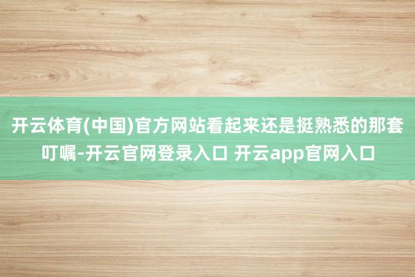 开云体育(中国)官方网站看起来还是挺熟悉的那套叮嘱-开云官网登录入口 开云app官网入口
