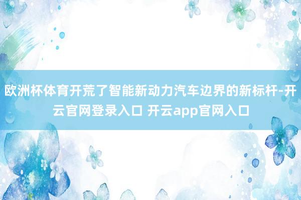 欧洲杯体育开荒了智能新动力汽车边界的新标杆-开云官网登录入口 开云app官网入口