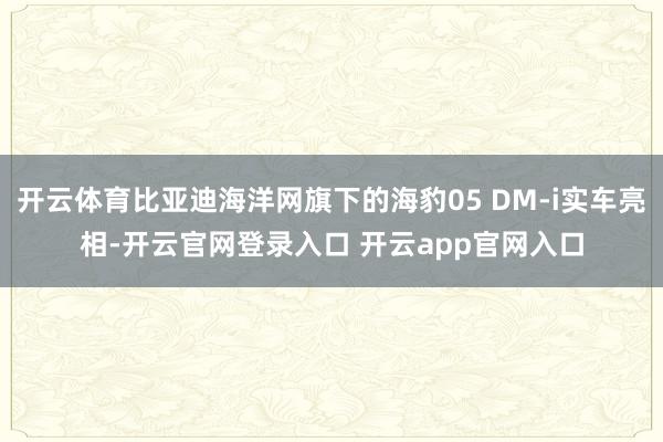 开云体育比亚迪海洋网旗下的海豹05 DM-i实车亮相-开云官网登录入口 开云app官网入口
