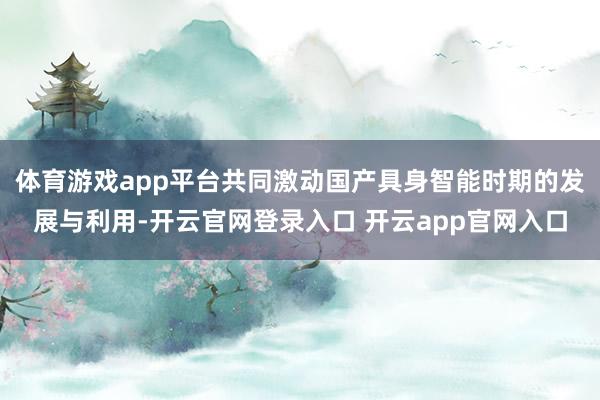 体育游戏app平台共同激动国产具身智能时期的发展与利用-开云官网登录入口 开云app官网入口