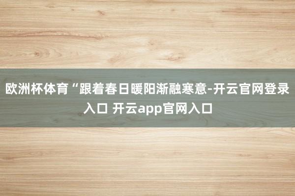 欧洲杯体育“跟着春日暖阳渐融寒意-开云官网登录入口 开云app官网入口