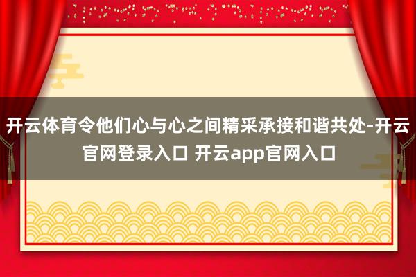 开云体育令他们心与心之间精采承接和谐共处-开云官网登录入口 开云app官网入口