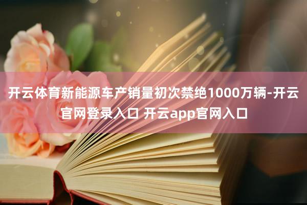 开云体育新能源车产销量初次禁绝1000万辆-开云官网登录入口 开云app官网入口