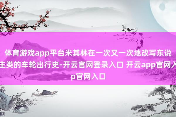 体育游戏app平台米其林在一次又一次地改写东说念主类的车轮出行史-开云官网登录入口 开云app官网入口