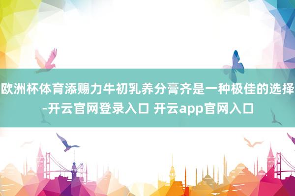 欧洲杯体育添赐力牛初乳养分膏齐是一种极佳的选择-开云官网登录入口 开云app官网入口