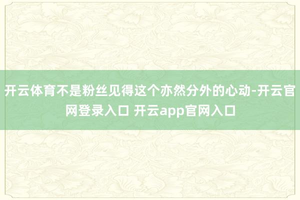开云体育不是粉丝见得这个亦然分外的心动-开云官网登录入口 开云app官网入口
