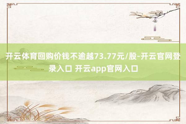 开云体育回购价钱不逾越73.77元/股-开云官网登录入口 开云app官网入口
