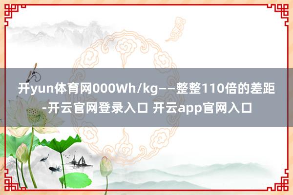 开yun体育网000Wh/kg——整整110倍的差距-开云官网登录入口 开云app官网入口