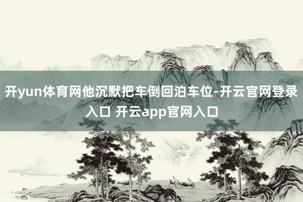 开yun体育网他沉默把车倒回泊车位-开云官网登录入口 开云app官网入口