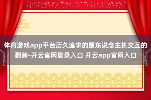 体育游戏app平台历久追求的是东说念主机交互的翻新-开云官网登录入口 开云app官网入口