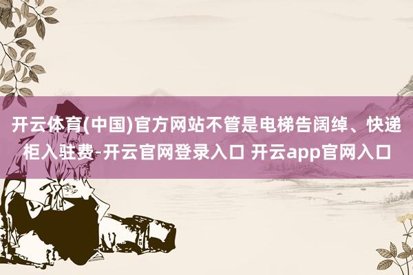 开云体育(中国)官方网站不管是电梯告阔绰、快递柜入驻费-开云官网登录入口 开云app官网入口