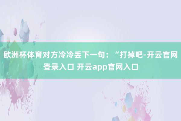 欧洲杯体育对方冷冷丢下一句:“打掉吧-开云官网登录入口 开云app官网入口