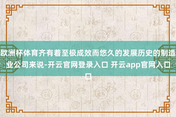 欧洲杯体育齐有着至极成效而悠久的发展历史的制造业公司来说-开云官网登录入口 开云app官网入口