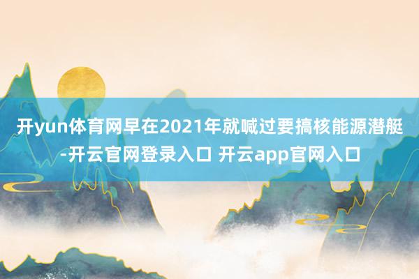 开yun体育网早在2021年就喊过要搞核能源潜艇-开云官网登录入口 开云app官网入口