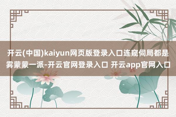 开云(中国)kaiyun网页版登录入口连窥伺局都是雾蒙蒙一派-开云官网登录入口 开云app官网入口