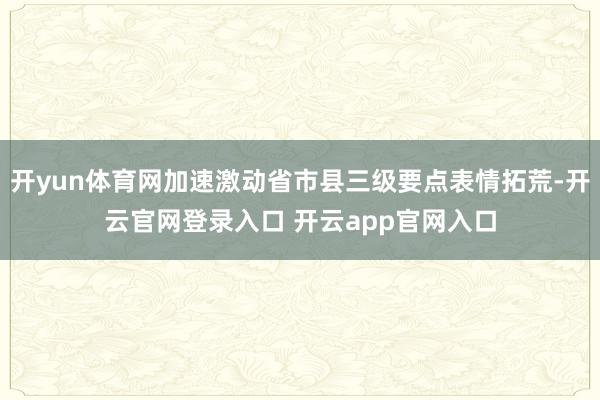 开yun体育网加速激动省市县三级要点表情拓荒-开云官网登录入口 开云app官网入口