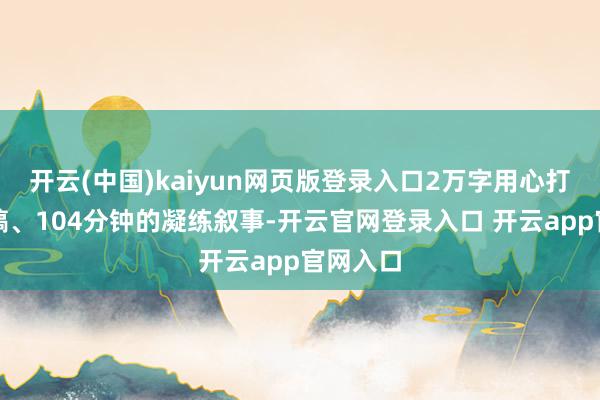 开云(中国)kaiyun网页版登录入口2万字用心打磨的文稿、104分钟的凝练叙事-开云官网登录入口 开云app官网入口
