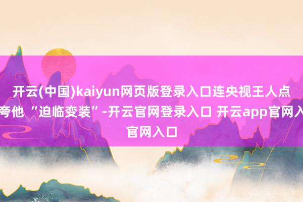 开云(中国)kaiyun网页版登录入口连央视王人点名夸他 “迫临变装”-开云官网登录入口 开云app官网入口