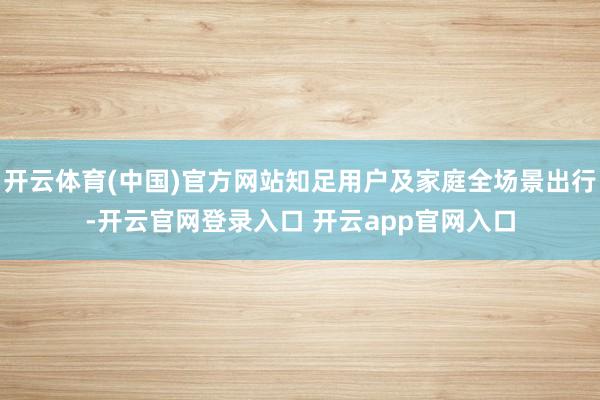 开云体育(中国)官方网站知足用户及家庭全场景出行-开云官网登录入口 开云app官网入口