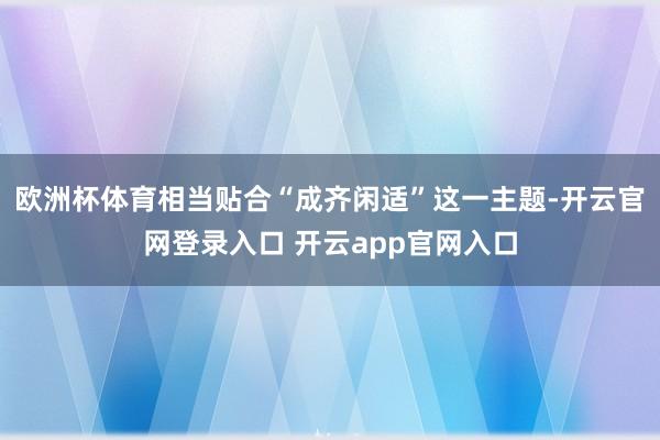 欧洲杯体育相当贴合“成齐闲适”这一主题-开云官网登录入口 开云app官网入口
