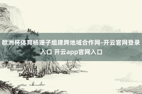 欧洲杯体育杨珊子组建跨地域合作网-开云官网登录入口 开云app官网入口