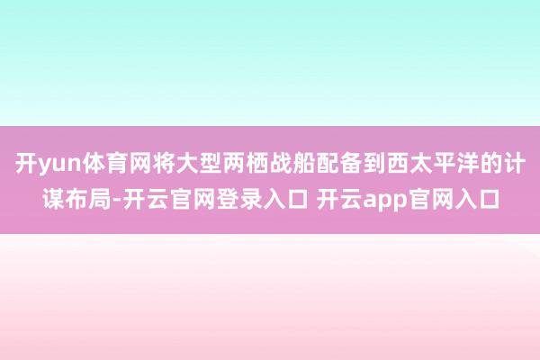 开yun体育网将大型两栖战船配备到西太平洋的计谋布局-开云官网登录入口 开云app官网入口