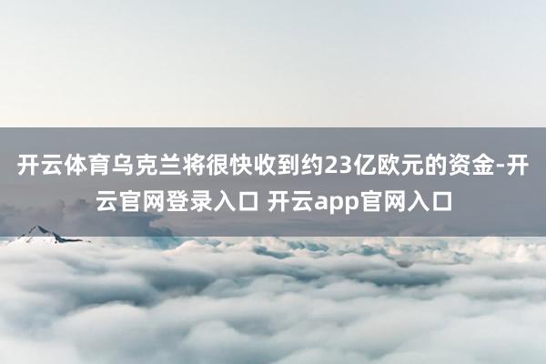 开云体育乌克兰将很快收到约23亿欧元的资金-开云官网登录入口 开云app官网入口