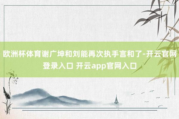 欧洲杯体育谢广坤和刘能再次执手言和了-开云官网登录入口 开云app官网入口