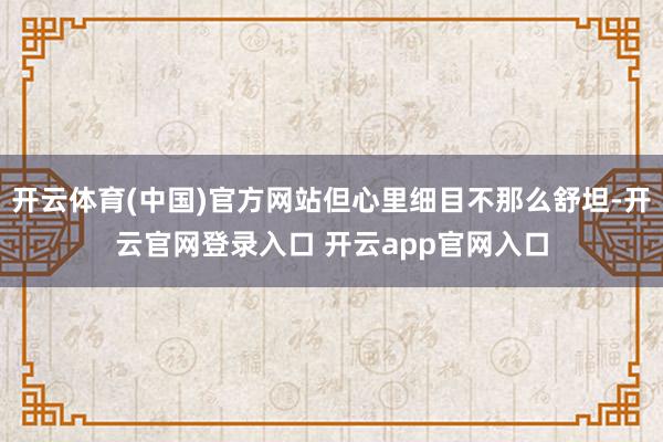 开云体育(中国)官方网站但心里细目不那么舒坦-开云官网登录入口 开云app官网入口
