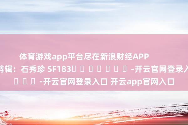 体育游戏app平台尽在新浪财经APP            						背负剪辑：石秀珍 SF183							-开云官网登录入口 开云app官网入口