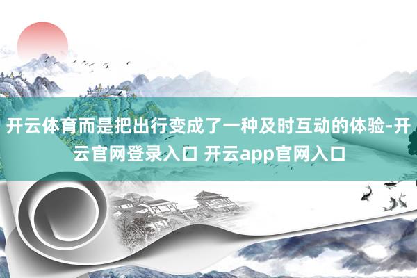 开云体育而是把出行变成了一种及时互动的体验-开云官网登录入口 开云app官网入口