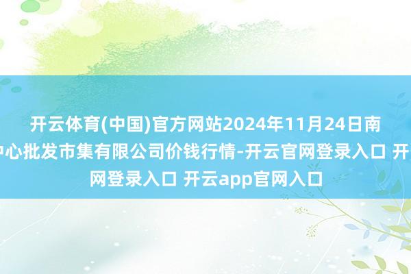 开云体育(中国)官方网站2024年11月24日南昌深圳农居品中心批发市集有限公司价钱行情-开云官网登录入口 开云app官网入口