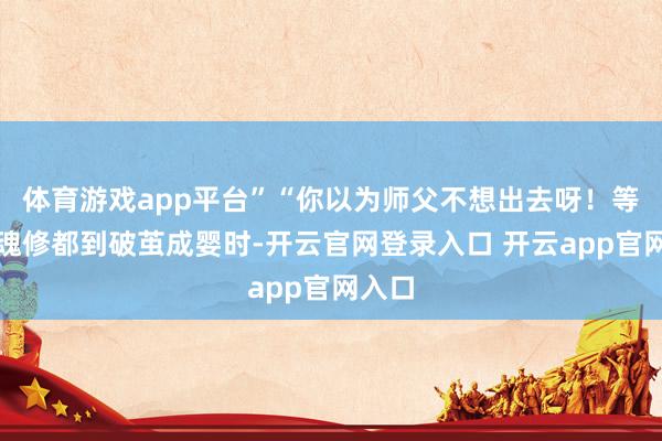 体育游戏app平台”“你以为师父不想出去呀！等你神魂修都到破茧成婴时-开云官网登录入口 开云app官网入口