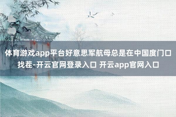体育游戏app平台好意思军航母总是在中国度门口找茬-开云官网登录入口 开云app官网入口
