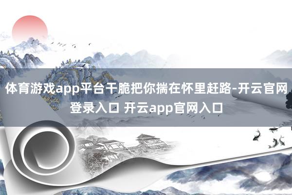 体育游戏app平台干脆把你揣在怀里赶路-开云官网登录入口 开云app官网入口
