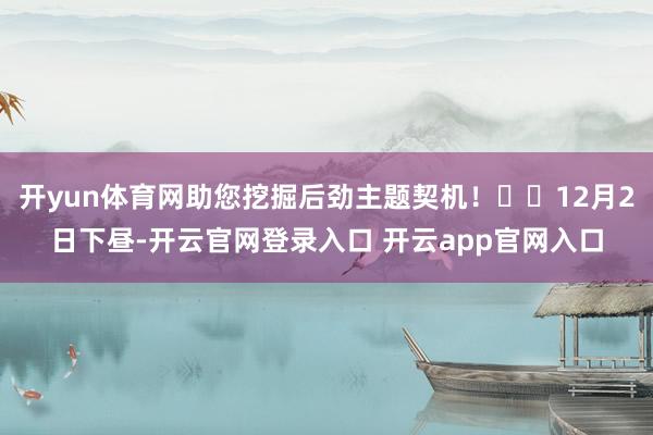 开yun体育网助您挖掘后劲主题契机! 12月2日下昼-开云官网登录入口 开云app官网入口