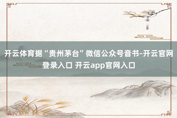 开云体育据“贵州茅台”微信公众号音书-开云官网登录入口 开云app官网入口