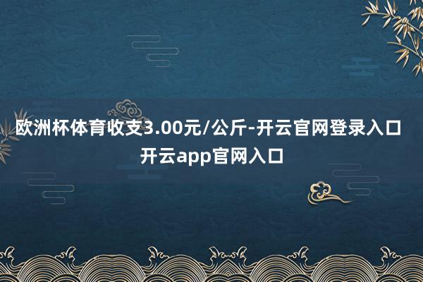 欧洲杯体育收支3.00元/公斤-开云官网登录入口 开云app官网入口