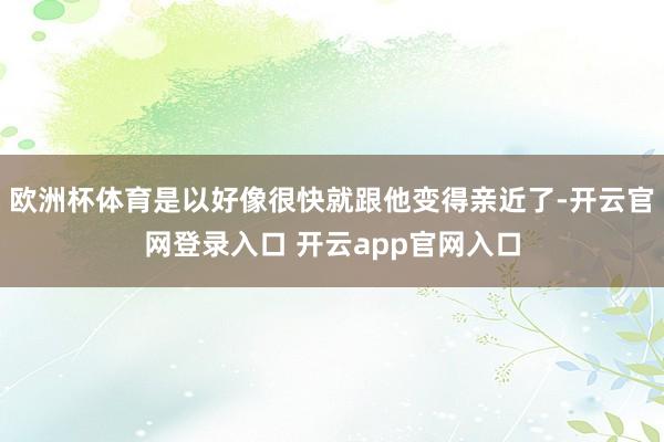 欧洲杯体育是以好像很快就跟他变得亲近了-开云官网登录入口 开云app官网入口
