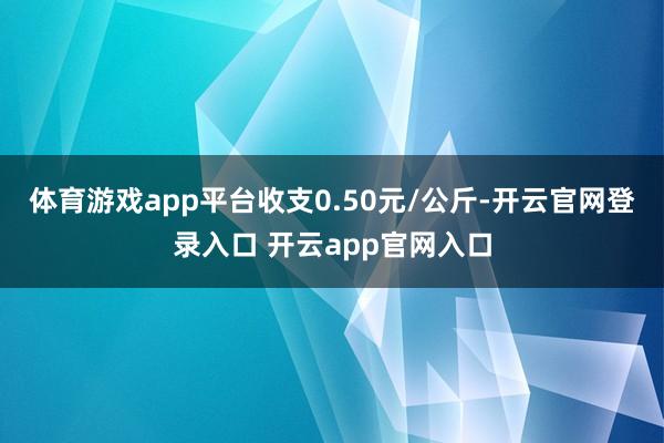体育游戏app平台收支0.50元/公斤-开云官网登录入口 开云app官网入口