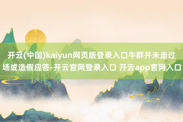 开云(中国)kaiyun网页版登录入口牛群并未走过场或造假应答-开云官网登录入口 开云app官网入口