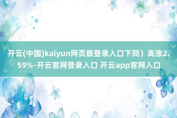 开云(中国)kaiyun网页版登录入口下同）高涨2.59%-开云官网登录入口 开云app官网入口