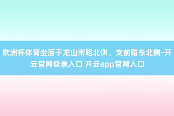 欧洲杯体育坐落于龙山南路北侧、支前路东北侧-开云官网登录入口 开云app官网入口
