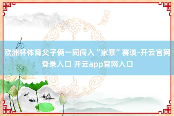 欧洲杯体育父子俩一同闯入“家暴”赛谈-开云官网登录入口 开云app官网入口